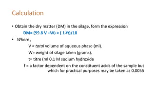 Calculation
• Obtain the dry matter (DM) in the silage, form the expression
DM= (99.8 V ÷W) × ( 1-ft)/10
• Where ,
V = total volume of aqueous phase (ml).
W= weight of silage taken (grams).
t= titre (ml 0.1 M sodium hydroxide
f = a factor dependent on the constituent acids of the sample but
which for practical purposes may be taken as 0.0055
 