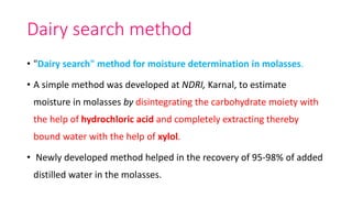 Dairy search method
• "Dairy search" method for moisture determination in molasses.
• A simple method was developed at NDRI, Karnal, to estimate
moisture in molasses by disintegrating the carbohydrate moiety with
the help of hydrochloric acid and completely extracting thereby
bound water with the help of xylol.
• Newly developed method helped in the recovery of 95-98% of added
distilled water in the molasses.
 