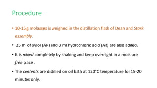 Procedure
• 10-15 g molasses is weighed in the distillation flask of Dean and Stark
assembly.
• 25 ml of xylol (AR) and 3 ml hydrochloric acid (AR) are also added.
• It is mixed completely by shaking and keep overnight in a moisture
free place .
• The contents are distilled on oil bath at 120°C temperature for 15-20
minutes only.
 