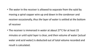 • The water in the receiver is allowed to separate from the xylol by
moving a spiral copper wire up and down in the condenser and
receiver occasionally, thus the layer of water is settled at the bottom
of receiver
• The receiver is immersed in water at about 27°C for at least 15
minutes or until xylol layer is clear, and then volume of water (actual
water and acid water) is deducted out of total volume recorded and
result is calculated.
 