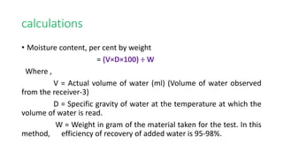 calculations
• Moisture content, per cent by weight
= (V×D×100) ÷ W
Where ,
V = Actual volume of water (ml) (Volume of water observed
from the receiver-3)
D = Specific gravity of water at the temperature at which the
volume of water is read.
W = Weight in gram of the material taken for the test. In this
method, efficiency of recovery of added water is 95-98%.
 