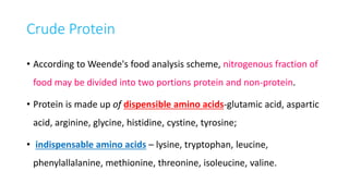 Crude Protein
• According to Weende's food analysis scheme, nitrogenous fraction of
food may be divided into two portions protein and non-protein.
• Protein is made up of dispensible amino acids-glutamic acid, aspartic
acid, arginine, glycine, histidine, cystine, tyrosine;
• indispensable amino acids – lysine, tryptophan, leucine,
phenylallalanine, methionine, threonine, isoleucine, valine.
 