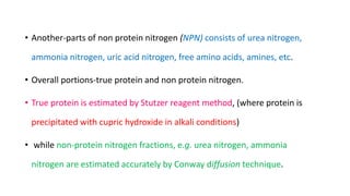 • Another-parts of non protein nitrogen (NPN) consists of urea nitrogen,
ammonia nitrogen, uric acid nitrogen, free amino acids, amines, etc.
• Overall portions-true protein and non protein nitrogen.
• True protein is estimated by Stutzer reagent method, (where protein is
precipitated with cupric hydroxide in alkali conditions)
• while non-protein nitrogen fractions, e.g. urea nitrogen, ammonia
nitrogen are estimated accurately by Conway diffusion technique.
 
