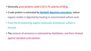 • Generally, pure proteins yield 5.25-5.75 calories of GE/g .
• Crude protein is estimated by Kjeldahl digestion procedure, where
organic matter is digested by heating in concentrated sulfuric acid.
• From the N-containing organic molecules ammonium sulfate is
formed.
• The amount of ammonia is estimated by distillation, and then titrated
against standard acid solution.
 