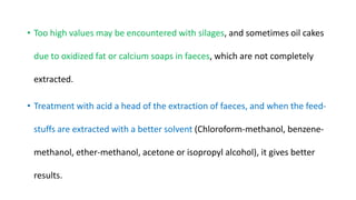 • Too high values may be encountered with silages, and sometimes oil cakes
due to oxidized fat or calcium soaps in faeces, which are not completely
extracted.
• Treatment with acid a head of the extraction of faeces, and when the feed-
stuffs are extracted with a better solvent (Chloroform-methanol, benzene-
methanol, ether-methanol, acetone or isopropyl alcohol), it gives better
results.
 