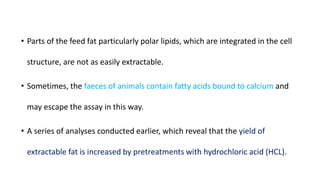 • Parts of the feed fat particularly polar lipids, which are integrated in the cell
structure, are not as easily extractable.
• Sometimes, the faeces of animals contain fatty acids bound to calcium and
may escape the assay in this way.
• A series of analyses conducted earlier, which reveal that the yield of
extractable fat is increased by pretreatments with hydrochloric acid (HCL).
 