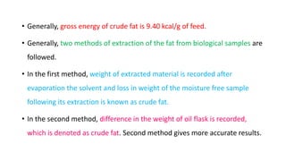 • Generally, gross energy of crude fat is 9.40 kcal/g of feed.
• Generally, two methods of extraction of the fat from biological samples are
followed.
• In the first method, weight of extracted material is recorded after
evaporation the solvent and loss in weight of the moisture free sample
following its extraction is known as crude fat.
• In the second method, difference in the weight of oil flask is recorded,
which is denoted as crude fat. Second method gives more accurate results.
 