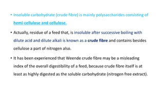 • Insoluble carbohydrate (crude fibre) is mainly polysaccharides consisting of
hemi-cellulose and cellulose.
• Actually, residue of a feed that, is insoluble after successive boiling with
dilute acid and dilute alkali is known as a crude fibre and contains besides
cellulose a part of nitrogen also.
• It has been experienced that Weende crude fibre may be a misleading
index of the overall digestibility of a feed, because crude fibre itself is at
least as highly digested as the soluble carbohydrate (nitrogen free extract).
 
