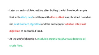 • Later on an insoluble residue after boiling the fat free food sample
first with dilute acid and then with dilute alkali was obtained based on
the acid stomach digestion and the subsequent alkaline intestinal
digestion of consumed food.
• At the end of digestion, insoluble organic residue was denoted as
crude fibre.
 