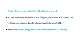 • Crude fibre gives an indication of bulkiness of a feed.
• As per Weende's methods, some of lignin, pentosans and part of the
cellulose are dissolved and included in calculation of NFE.
• Generally, Gross Energy yield from carbohydrate is 4.15 kcal/g.
 