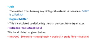 • Ash
• The residue from burning any biological material in furnace at 550°C
is called ash
• Organic Matter
• This is calculated by deducting the ash per cent from dry matter.
• Nitrogen Free Extract (NFE)
This is calculated as given below:
• NFE=100 - (Moisture + crude protein + crude fat + crude fibre + total ash)
 