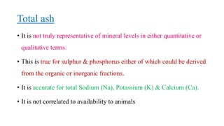 Total ash
• It is not truly representative of mineral levels in either quantitative or
qualitative terms.
• This is true for sulphur & phosphorus either of which could be derived
from the organic or inorganic fractions.
• It is accurate for total Sodium (Na), Potassium (K) & Calcium (Ca).
• It is not correlated to availability to animals
 