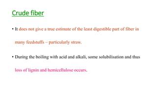 Crude fiber
• It does not give a true estimate of the least digestible part of fiber in
many feedstuffs – particularly straw.
• During the boiling with acid and alkali, some solubilisation and thus
loss of lignin and hemicellulose occurs.
 