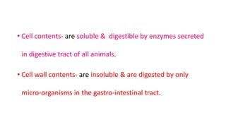 • Cell contents- are soluble & digestible by enzymes secreted
in digestive tract of all animals.
• Cell wall contents- are insoluble & are digested by only
micro-organisms in the gastro-intestinal tract.
 