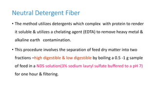 Neutral Detergent Fiber
• The method utilizes detergents which complex with protein to render
it soluble & utilizes a chelating agent (EDTA) to remove heavy metal &
alkaline earth contamination.
• This procedure involves the separation of feed dry matter into two
fractions –high digestible & low digestible by boiling a 0.5 -1 g sample
of feed in a NDS solution(3% sodium lauryl sulfate buffered to a pH 7)
for one hour & filtering.
 