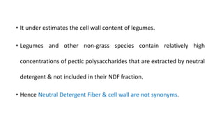 • It under estimates the cell wall content of legumes.
• Legumes and other non-grass species contain relatively high
concentrations of pectic polysaccharides that are extracted by neutral
detergent & not included in their NDF fraction.
• Hence Neutral Detergent Fiber & cell wall are not synonyms.
 