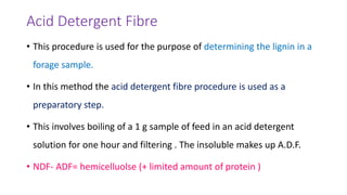 Acid Detergent Fibre
• This procedure is used for the purpose of determining the lignin in a
forage sample.
• In this method the acid detergent fibre procedure is used as a
preparatory step.
• This involves boiling of a 1 g sample of feed in an acid detergent
solution for one hour and filtering . The insoluble makes up A.D.F.
• NDF- ADF= hemicelluolse (+ limited amount of protein )
 