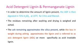 Acid Detergent Lignin & Permanganate Lignin
• In order to determine the amount of lignin present, the ADF is then
digested in 72% H2SO4 at 15OC for 3 hrs and filtered .
• The residues remaining after washing and drying is weighed and
ashed.
• The ash remaining approximates the silica present, while the loss in
weight during ashing approximates the lignin and is referred to as
acic detergent lignin (ADL) or more specifically as acid insoluble
lignin.
 