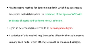 • An alternative method for determining lignin which has advantages
for certain materials involves the oxidation of the lignin of ADF with
an excess of acetic acid-buffered KMnO4 solution.
• Lignin so determined is referred to as permanganate lignin.
• A variation of this method may be used to allow for the cutin present
in many seed hulls , which otherwise would be measured as lignin.
 