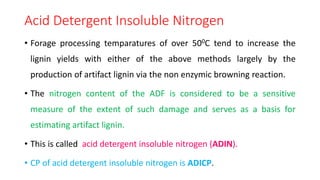 Acid Detergent Insoluble Nitrogen
• Forage processing temparatures of over 500C tend to increase the
lignin yields with either of the above methods largely by the
production of artifact lignin via the non enzymic browning reaction.
• The nitrogen content of the ADF is considered to be a sensitive
measure of the extent of such damage and serves as a basis for
estimating artifact lignin.
• This is called acid detergent insoluble nitrogen (ADIN).
• CP of acid detergent insoluble nitrogen is ADICP.
 
