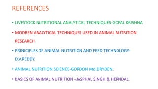 REFERENCES
• LIVESTOCK NUTRITIONAL ANALYTICAL TECHNIQUES-GOPAL KRISHNA
• MODREN ANALYTICAL TECHNIQUES USED IN ANIMAL NUTRITION
RESEARCH
• PRINICIPLES OF ANIMAL NUTRITION AND FEED TECHNOLOGY-
D.V.REDDY.
• ANIMAL NUTRITION SCIENCE-GORDON Md.DRYDEN.
• BASICS OF ANIMAL NUTRITION –JASPHAL SINGH & HERNDAL.
 