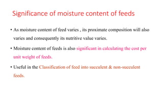 Significance of moisture content of feeds
• As moisture content of feed varies , its proximate composition will also
varies and consequently its nutritive value varies.
• Moisture content of feeds is also significant in calculating the cost per
unit weight of feeds.
• Useful in the Classification of feed into succulent & non-succulent
feeds.
 
