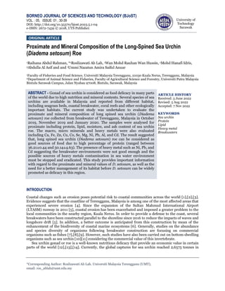 BORNEO JOURNAL OF SCIENCES AND TECHNOLOGY (BJoST)
University of
Technology
Sarawak
VOL. : 05, ISSUE: 01 , 30-39
DOI: http://doi.org/10.35370/bjost.2023.5.1-04
e-ISSN: 2672-7439 © 2018, UTS Publisher.
*Corresponding Author: Roslizawati Ab Lah. Universiti Malaysia Terengganu (UMT),
email: ros_ablah@umt.edu.my
Proximate and Mineral Composition of the Long-Spined Sea Urchin
(Diadema setosum) Roe
1Raihana Abdul Rahman, *1Roslizawati Ab Lah, 1Wan Mohd Rauhan Wan Hussin, 1Mohd Hanafi Idris,
2Abdulla Al Asif and and 1Ummi Nazatun Amira Saiful Anuar
1Faculty of Fisheries and Food Science, Universiti Malaysia Terengganu, 21030 Kuala Nerus, Terengganu, Malaysia
2Department of Animal Science and Fisheries, Faculty of Agricultural Science and Forestry, Universiti Putra Malaysia
Bintulu Sarawak Campus, Jalan Nyabau 97008, Bintulu, Sarawak, Malaysia
ARTICLE HISTORY
Received: 3 June 2022
Revised: 5 Aug 2022
Accepted: 7 Nov 2022
KEYWORDS
Sea urchin
Protein
Lipid
Heavy metal
Breakwaters
INTRODUCTION
Coastal changes such as erosion poses potential risk to coastal communities across the world [1],[2],[3].
Evidence suggests that the coastline of Terengganu, Malaysia is among one of the most affected areas that
experienced severe erosion [4]. Since the expansion of the Sultan Mahmud International Airport
(LTASM) runway in 2011 [5], coastal erosion has been exacerbated and imposed a greater problem to the
local communities in the nearby region, Kuala Nerus. In order to provide a defense to the coast, several
breakwaters have been constructed parallel to the shoreline since 2016 to reduce the impacts of waves and
longshore drift [5]. In addition, a better outcome is anticipated from this construction by mean of the
enhancement of the biodiversity of coastal marine ecosystems [6]. Generally, studies on the abundance
and species diversity of organisms following breakwater construction are focusing on commercial
organisms such as fishes [7],[8],[9]. However, such studies have also been carried out on bottom-dwelling
organisms such as sea urchin [10][11] considering the commercial value of this invertebrate.
Sea urchin gonad or roe is a well-known nutritious delicacy that provide an economic value in certain
parts of the world [12],[13],[14]. Currently, the global captures for sea urchin reached 2,6575 tonnes in
ORIGINAL ARTICLE
ABSTRACT - Gonad of sea urchin is considered as food delicacy in many parts
of the world due to high nutrition and mineral contents. Several species of sea
urchins are available in Malaysia and reported from different habitat,
including seagrass beds, coastal breakwater, coral reefs and other ecologically
important habitats. The current study was undertaken to evaluate the
proximate and mineral composition of long spined sea urchin (Diadema
setosum) roe collected from breakwater of Terengganu, Malaysia in October
2019, November 2019 and January 2020. The samples were analysed for
proximate including protein, lipid, moisture, and ash content of sea urchin
roe. The macro, micro minerals and heavy metals were also evaluated
including Ca, Fe, Zn, Cu, Co, Se, Mg, Ni, Pb, Al, and Cd. The result suggested
that, long spined sea urchin (Diadema setosum) roe can be considered as
good sources of food due to high percentage of protein (ranged between
36.21±0.44 and 50.14±4.63). The presence of heavy metal such as Ni, Pb, and
Cd suggesting the breakwater environments were not good enough and the
possible sources of heavy metals contamination in sea water environment
must be stopped and eradicated. This study provides important information
with regard to the proximate and mineral values of D. setosum, as well as the
need for a better management of its habitat before D. setosum can be widely
promoted as delicacy in this region.
 