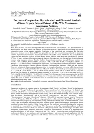 Journal of Natural Sciences Research                                                        www.iiste.org
ISSN 2224-3186 (Paper) ISSN 2225-0921 (Online)
Vol.2, No.4, 2012

    Proximate Composition, Phytochemical and Elemental Analysis
      of Some Organic Solvent Extract of The Wild Mushroom-
              1*
                       Ganoderma lucidum.
                         1               2         3           1
   Shamaki, B. Usman     ,  Sandabe, U. Kyari, Fanna, I. Abdulrahman, Adamu, O. Ogbe. Geidam, Y. Ahmad .
                                         Umar, I. Ibrahim1. Adamu, M.Sakuma.4
  1. Department of Veterinary Physiology, Pharmacology and Biochemistry, Faculty of Veterinary Medicine, PMB
                                         1069, University of Maiduguri. Nigeria.
                             *E-mail of the corresponding author: shamabala@yahoo.com
2. Department of Chemistry, Faculty of Science, PMB 1069, University of, Maiduguri, Nigeria.
3. Department of Animal Science, Faculty of Agriculture, PMB 2474 Nassarawa State University, Keffi, Nigeria
4. Animal Health and Production Department, federal Polytechnic, PMB 35, Mubi, Adamawa
                                             State, Nigeria.
The research is funded by the Post graduate school, University of Maiduguri, Nigeria,
Abstract
Brief about the title: The crude extract powder of Ganoderma lucidum harvested from Lafia, Nassarawa State of
Nigeria during the rainy season was analyzed for proximate contents, phytochemical constituents and mineral
composition using various standard methods. Description of the experiment and procedures: The harvested
Ganoderma lucidum was air dried at 370C and grinded to powder; this was preliminary analyzed for proximate
contents, phytochemical constituents. The crude powder was subjected to soxhlet extraction at 400C using Methanol,
Ethylacetate and N-butanol to obtain different organic solvent fractions, these were then concentrated in vacuo at
240C for 48 hours to obtain different solvent extract fractions. These extracts were then analyzed for phytochemical
contents using standards methods. Results: Analysis for proximate constituent showed Moisture contents was
10.54%, Total ash 5.93%, Protein 17.55%, Crude Fats 2.60%, Crude Fiber 30.25%, Carbohydrates 33.13%, and
Nitrogen 23.52%. Phytochemical screening from unprocessed G.lucidum powder reveals the presence of: Alkaloids,
Flavonoids, Reducing sugars, Tannins, Cardiac glycosides, Anthraquinones, Saponins, Volatile oils and Steroids.
However, variations in the presence and concentrations of these phytochemicals were observed in the partitioned
portions separated by Methanol, Ethyl acetate and N-butanol. Analysis of Total ash reveals in (mg/kg) the presence
of Ca (322.6), K (317.1), P (197.1), and Na (193.5) in high quantity, while C (68.2), Fe (44.6), and Zn (14.65) and
Mg (8.7.0), were found to be in moderate quantity. However, Si (4.10), Mn (1.83), As (1.23), Cu (0.84), Cr (0.14),
Pb (0.106), Mo (0.09), Ni (0.095), F (0.0039), Al (0.20) and Co (0.026) are very low in concentration, but Se (0.00)
was completely not detected. Conclusion: The presence of these essential nutrients and minerals found in G.lucidum
implies that it can be utilized for its medicinal values in healthcare delivery systems, and the medicinal importance
are thus highlighted in this work.
Keywords: Ganoderma lucidum, Fruiting body, proximate analysis, Phytochemical and Mineral, Healthcare

1. Introduction

Ganoderma lucidum is the common name for the mushroom called “Lingzhi” in Chinese, “Reishi” by the Japanese,
“Hangul” or “Yeongji” in Korea, is also called “Glossy ganoderma” or “shiny polyporus” in English, and
commonly called “Leman kwado” or “Burtuntuna” in Hausa. It is found rarely growing in the rainy season at the
base of stumps of deciduous trees (National autobon society, 1993). This mushroom belongs to the kingdom “fungi”
from the phylum “Basidiomycota” and in the class of “Agaricomycetes” and order “polyporales” , family
“Ganodomataceae” and genus “Ganoderma” (Karsten, 1881), while its specie and binomial name is “Ganoderma
lucidum”. (Wikipedia. 2011).This mushroom is a polypore that is soft (when fresh) corky and flat with conspicuous
red-vanished kidney shaped cap, and depending on age, white to dull brown pores are found underneath (Arora,
1986). It has a worldwide distribution and found growing in both tropical and temperate geographical regions
including North and South America, Africa, Europe and Asia. The mushroom is normally found growing as parasite
or saprotroph on a wide variety of trees. (Arora, 1986). Ganoderma lucidum has been used as medicinal mushroom
in traditional chinese medicine (TCM) for more than 2,000 years (Kenneth, 1990), thus making it one of the oldest
mushrooms known to have been used medicinally. Its ultimate herbal substance is based on its presumed health
benefits and absence of side effects (Engelbrecht and Volks 2005). Among its many medicinal benefits, the
mushroom is claimed to have antitumor activity, immunomodulatory and immunotherapeutic application. It is also
said to have activity against hypertension and diabetes, with microbial activity on such micro-organisms as

                                                        24
 