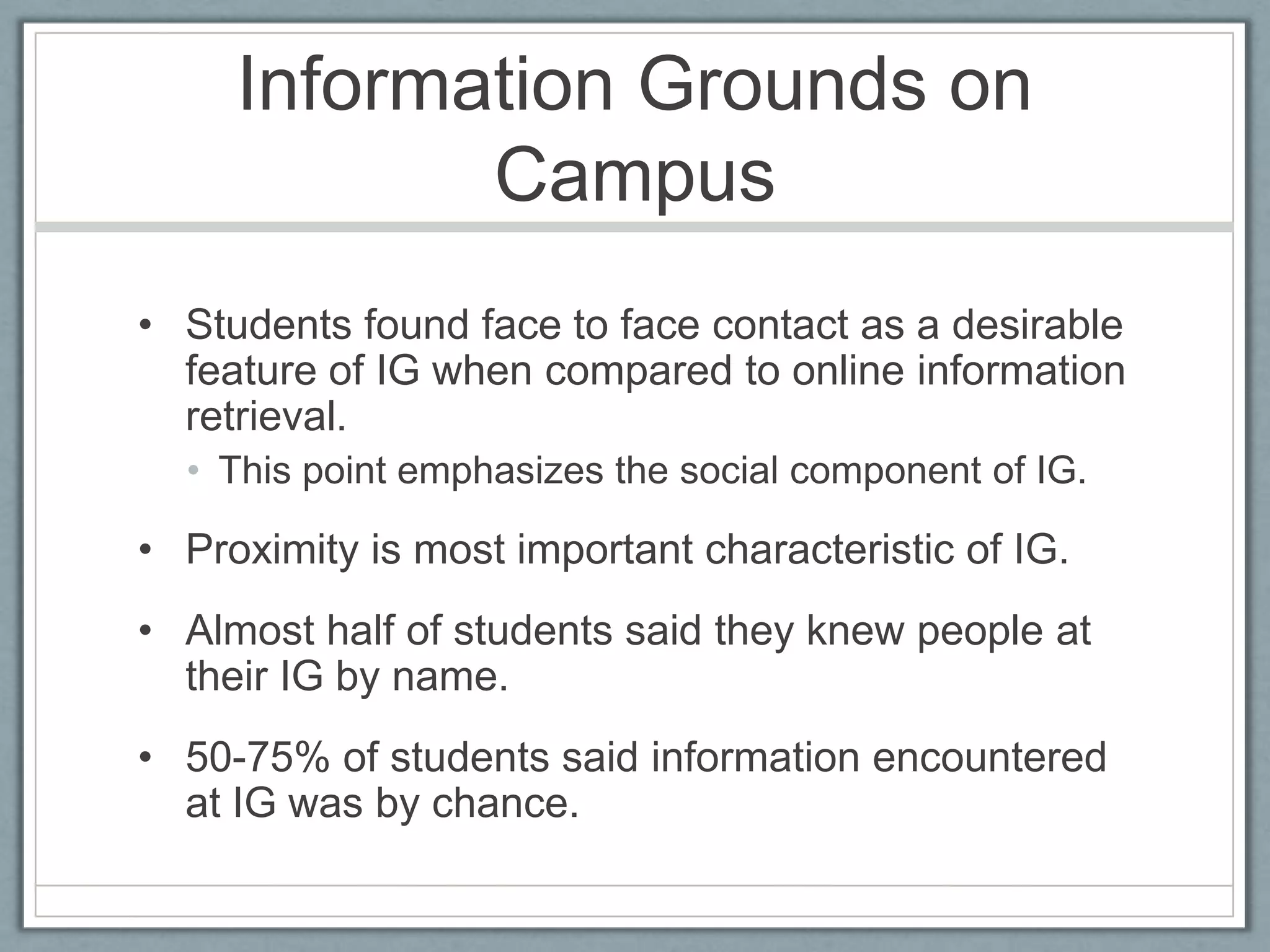 Information Grounds on CampusStudents found face to face contact as a desirable feature of IG when compared to online information retrieval.This point emphasizes the social component of IG.Proximity is most important characteristic of IG.Almost half of students said they knew people at their IG by name.50-75% of students said information encountered at IG was by chance.
