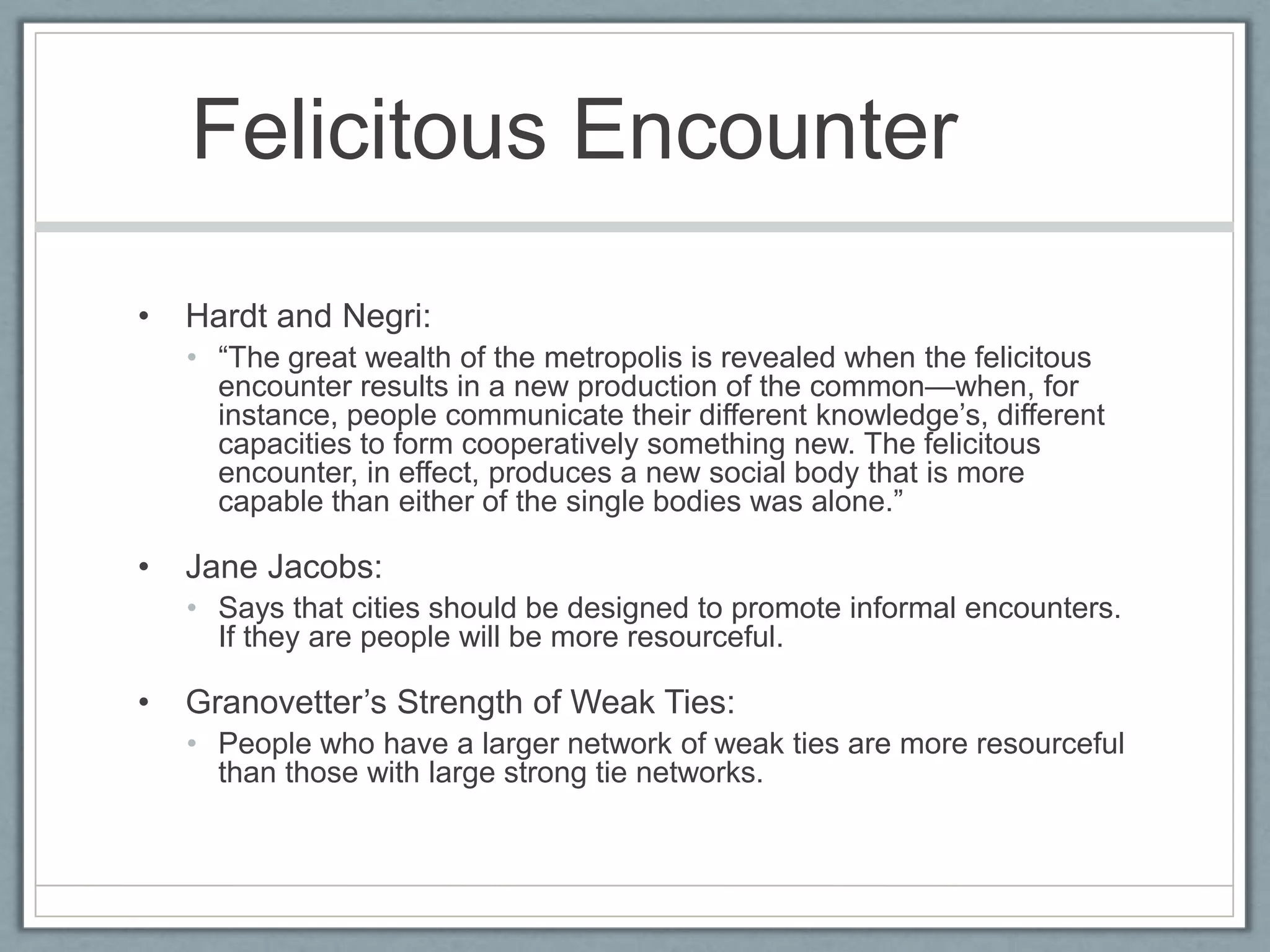 Felicitous Encounter	Hardt and Negri: “The great wealth of the metropolis is revealed when the felicitous encounter results in a new production of the common—when, for instance, people communicate their different knowledge’s, different capacities to form cooperatively something new. The felicitous encounter, in effect, produces a new social body that is more capable than either of the single bodies was alone.”Jane Jacobs: Says that cities should be designed to promote informal encounters. If they are people will be more resourceful.Granovetter’s Strength of Weak Ties:People who have a larger network of weak ties are more resourceful than those with large strong tie networks.