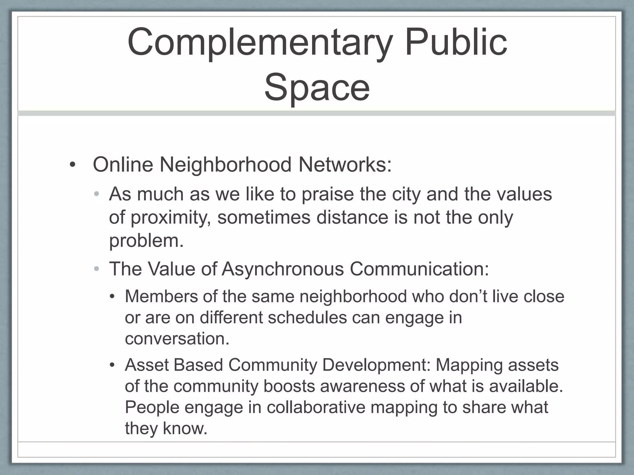 Complementary Public SpaceOnline Neighborhood Networks:As much as we like to praise the city and the values of proximity, sometimes distance is not the only problem.The Value of Asynchronous Communication:Members of the same neighborhood who don’t live close or are on different schedules can engage in conversation.Asset Based Community Development: Mapping assets of the community boosts awareness of what is available. People engage in collaborative mapping to share what they know.