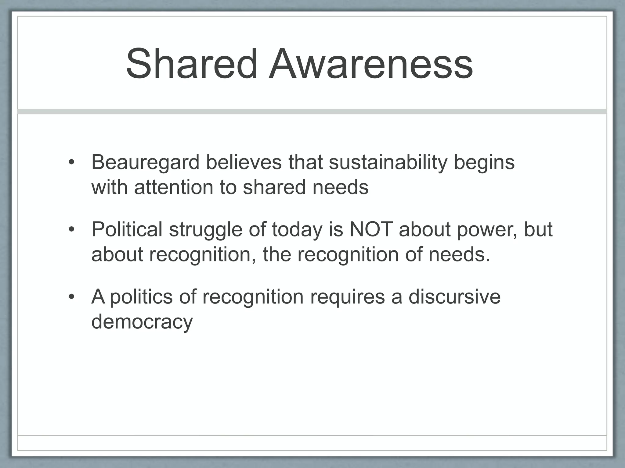 Shared Awareness	Beauregard believes that sustainability begins with attention to shared needsPolitical struggle of today is NOT about power, but about recognition, the recognition of needs.A politics of recognition requires a discursive democracy