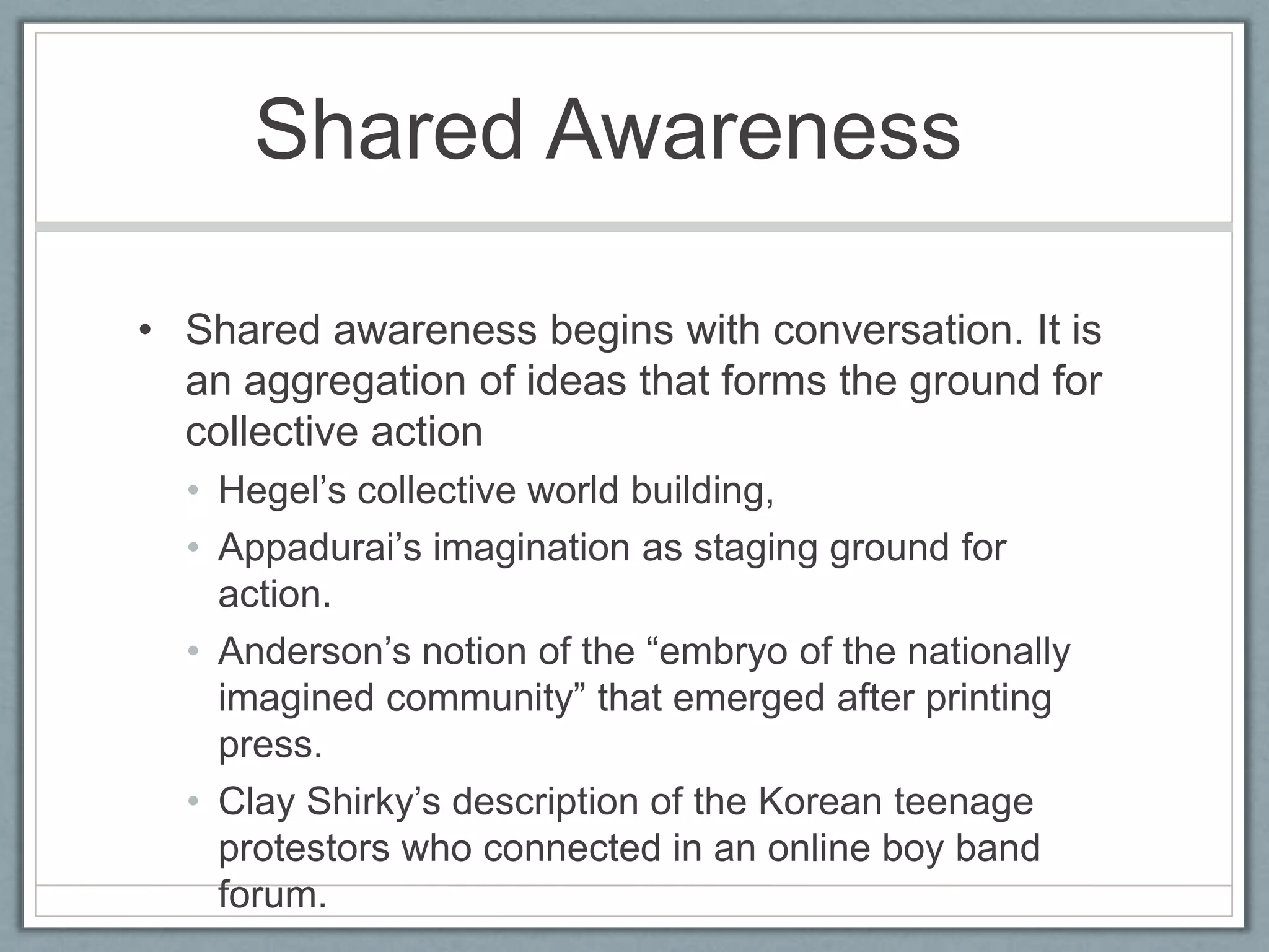 Shared Awareness	Shared awareness begins with conversation. It is an aggregation of ideas that forms the ground for collective actionHegel’s collective world building, Appadurai’s imagination as staging ground for action.Anderson’s notion of the “embryo of the nationally imagined community” that emerged after printing press.Clay Shirky’s description of the Korean teenage protestors who connected in an online boy band forum.