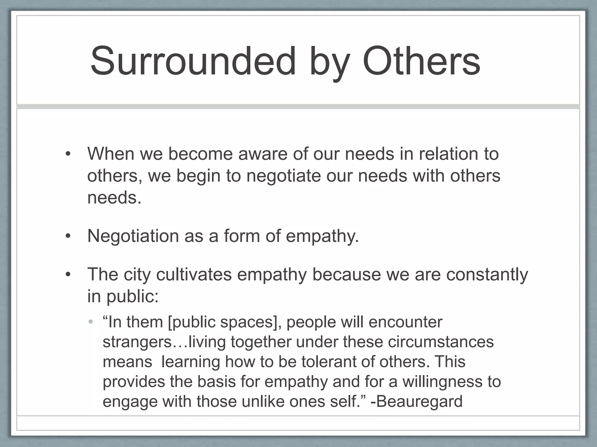 Surrounded by Others	When we become aware of our needs in relation to others, we begin to negotiate our needs with others needs.Negotiation as a form of empathy.The city cultivates empathy because we are constantly in public:“In them [public spaces], people will encounter strangers…living together under these circumstances means  learning how to be tolerant of others. This provides the basis for empathy and for a willingness to engage with those unlike ones self.” -Beauregard