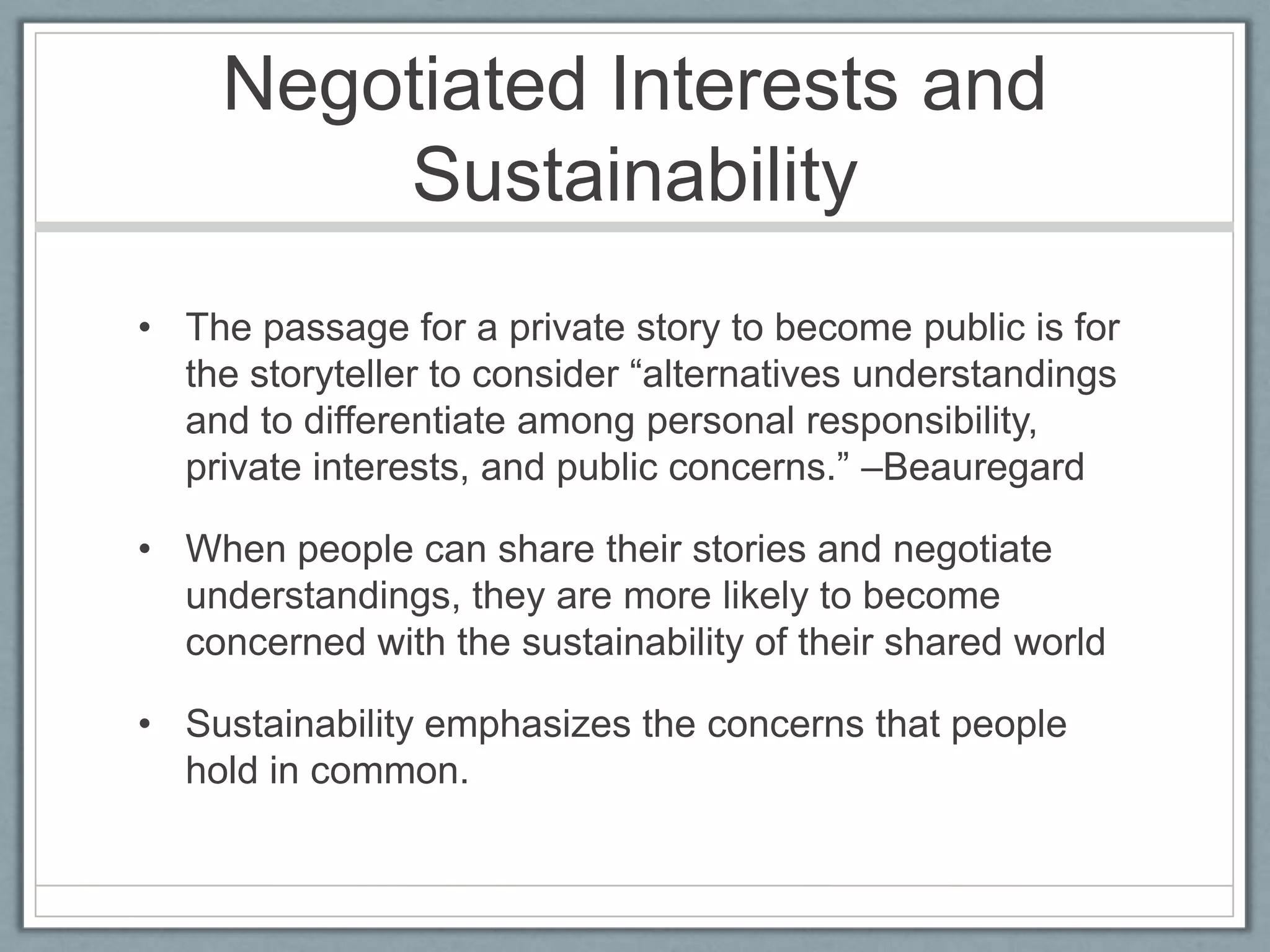 Negotiated Interests and SustainabilityThe passage for a private story to become public is for the storyteller to consider “alternatives understandings and to differentiate among personal responsibility, private interests, and public concerns.” –BeauregardWhen people can share their stories and negotiate understandings, they are more likely to become concerned with the sustainability of their shared worldSustainability emphasizes the concerns that people hold in common.