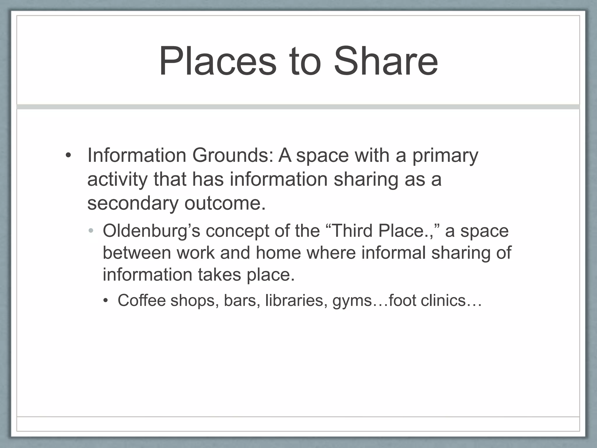 Places to ShareInformation Grounds: A space with a primary activity that has information sharing as a secondary outcome.Oldenburg’s concept of the “Third Place.,” a space between work and home where informal sharing of information takes place.Coffee shops, bars, libraries, gyms…foot clinics…