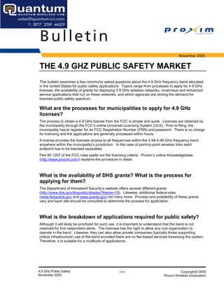 November 2005


THE 4.9 GHZ PUBLIC SAFETY MARKET
This bulletin examines a few commonly asked questions about the 4.9 GHz frequency band allocated
in the United States for public safety applications. Topics range from processes to apply for 4.9 GHz
licenses, the availability of grants for deploying 4.9 GHz wireless networks, must-have and enhanced
service applications that run on these networks, and which agencies are driving the demand for
licensed public safety spectrum.

What are the processes for municipalities to apply for 4.9 GHz
licenses?
The process to obtain a 4.9 GHz license from the FCC is simple and quick. Licenses are obtained by
the municipality through the FCC’s online Universal Licensing System (ULS). Prior to filing, the
municipality has to register for an FCC Registration Number (FRN) and password. There is no charge
for licensing and the applications are generally processed within hours.
A license provides the licensee access to all frequencies within the 4.94-4.99 GHz frequency band
anywhere within the municipality’s jurisdiction. In the case of point-to-point wireless links each
endpoint has to be licensed separately.
Part 90.1207 of the FCC rules spells out the licensing criteria. Proxim’s online Knowledgebase
(http://www.proxim.com/) explains the procedure in detail.



What is the availability of DHS grants? What is the process for
applying for them?
The Department of Homeland Security’s website offers several different grants
(http://www.dhs.gov/dhspublic/display?theme=18). Likewise, additional federal sites
(www.fedgrants.gov and www.grants.gov) list many more. Process and availability of these grants
vary and each site should be consulted to determine the process for application.



What is the breakdown of applications required for public safety?
Although it will likely be priortized for such use, it is important to understand that the band is not
reserved for first responders alone. The licensee has the right to allow any civil organization to
operate in the band. Likewise, they can also allow private companies (typically those supporting
critical infrastructure) use of the band provided there are no fee-based services traversing the system.
Therefore, it is suitable for a multitude of applications.




4.9 GHz Public Safety                             <1>                                    Copyright© 2005
November 2005                                                                 Proxim Wireless Corporation
 