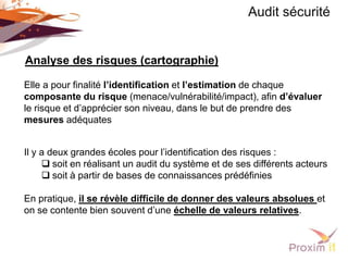 Audit sécurité


Analyse des risques (cartographie)

Elle a pour finalité l’identification et l’estimation de chaque
composante du risque (menace/vulnérabilité/impact), afin d’évaluer
le risque et d’apprécier son niveau, dans le but de prendre des
mesures adéquates


Il y a deux grandes écoles pour l’identification des risques :
      soit en réalisant un audit du système et de ses différents acteurs
      soit à partir de bases de connaissances prédéfinies

En pratique, il se révèle difficile de donner des valeurs absolues et
on se contente bien souvent d’une échelle de valeurs relatives.
 