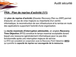 Audit sécurité


PRA : Plan de reprise d’activité (1/1)

Un plan de reprise d'activité (Disaster Recovery Plan ou DRP) permet
d'assurer, en cas de crise majeure ou importante d'un centre
informatique, la reconstruction de son infrastructure et la remise en route
des applications supportant l'activité d'une organisation.

La durée maximale d'interruption admissible, en anglais Recovery
Time Objective (RTO) constitue le temps maximal acceptable durant
lequel une ressource (généralement informatique) peut ne pas être
fonctionnelle après une interruption majeure de service
Le RTO est considéré en conjonction avec le Recovery Point Ojbective (RPO)
qui quantifie la capacité de reprise sur sauvegarde de la ressource.
 