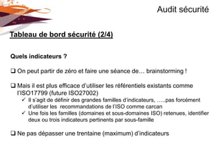 Audit sécurité

Tableau de bord sécurité (2/4)

Quels indicateurs ?

 On peut partir de zéro et faire une séance de… brainstorming !

 Mais il est plus efficace d’utiliser les référentiels existants comme
  l’ISO17799 (future ISO27002)
     Il s’agit de définir des grandes familles d’indicateurs, …..pas forcément
      d’utiliser les recommandations de l’ISO comme carcan
     Une fois les familles (domaines et sous-domaines ISO) retenues, identifier
      deux ou trois indicateurs pertinents par sous-famille

 Ne pas dépasser une trentaine (maximum) d’indicateurs
 