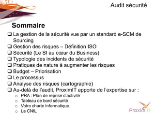 Audit sécurité


 Sommaire
 La gestion de la sécurité vue par un standard e-SCM de
  Sourcing
 Gestion des risques – Définition ISO
 Sécurité (Le SI au cœur du Business)
 Typologie des incidents de sécurité
 Pratiques de nature à augmenter les risques
 Budget – Priorisation
 Le processus
 Analyse des risques (cartographie)
 Au-delà de l’audit, ProximIT apporte de l’expertise sur :
   o   PRA : Plan de reprise d’activité
   o   Tableau de bord sécurité
   o   Votre charte Informatique
   o   La CNIL
 