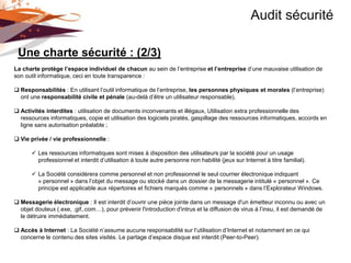 Audit sécurité

 Une charte sécurité : (2/3)
La charte protège l’espace individuel de chacun au sein de l’entreprise et l’entreprise d’une mauvaise utilisation de
son outil informatique, ceci en toute transparence :

 Responsabilités : En utilisant l’outil informatique de l’entreprise, les personnes physiques et morales (l’entreprise)
  ont une responsabilité civile et pénale (au-delà d’être un utilisateur responsable),

 Activités interdites : utilisation de documents inconvenants et illégaux, Utilisation extra professionnelle des
  ressources informatiques, copie et utilisation des logiciels piratés, gaspillage des ressources informatiques, accords en
  ligne sans autorisation préalable ;

 Vie privée / vie professionnelle :

        Les ressources informatiques sont mises à disposition des utilisateurs par la société pour un usage
         professionnel et interdit d’utilisation à toute autre personne non habilité (jeux sur Internet à titre familial).

        La Société considèrera comme personnel et non professionnel le seul courrier électronique indiquant
         « personnel » dans l’objet du message ou stocké dans un dossier de la messagerie intitulé « personnel ». Ce
         principe est applicable aux répertoires et fichiers marqués comme « personnels » dans l’Explorateur Windows.

 Messagerie électronique : Il est interdit d’ouvrir une pièce jointe dans un message d'un émetteur inconnu ou avec un
  objet douteux (.exe, .gif,.com…), pour prévenir l'introduction d'intrus et la diffusion de virus à l’insu, il est demandé de
  le détruire immédiatement.

 Accès à Internet : La Société n’assume aucune responsabilité sur l’utilisation d’Internet et notamment en ce qui
  concerne le contenu des sites visités. Le partage d’espace disque est interdit (Peer-to-Peer).
 