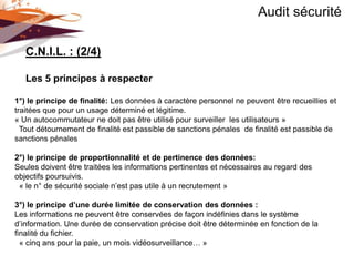 Audit sécurité

   C.N.I.L. : (2/4)

   Les 5 principes à respecter

1°) le principe de finalité: Les données à caractère personnel ne peuvent être recueillies et
traitées que pour un usage déterminé et légitime.
« Un autocommutateur ne doit pas être utilisé pour surveiller les utilisateurs »
  Tout détournement de finalité est passible de sanctions pénales de finalité est passible de
sanctions pénales

2°) le principe de proportionnalité et de pertinence des données:
Seules doivent être traitées les informations pertinentes et nécessaires au regard des
objectifs poursuivis.
 « le n° de sécurité sociale n’est pas utile à un recrutement »

3°) le principe d’une durée limitée de conservation des données :
Les informations ne peuvent être conservées de façon indéfinies dans le système
d’information. Une durée de conservation précise doit être déterminée en fonction de la
finalité du fichier.
  « cinq ans pour la paie, un mois vidéosurveillance… »
 