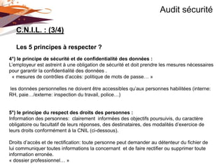 Audit sécurité

   C.N.I.L. : (3/4)

   Les 5 principes à respecter ?
4°) le principe de sécurité et de confidentialité des données :
L’employeur est astreint à une obligation de sécurité et doit prendre les mesures nécessaires
pour garantir la confidentialité des données .
 « mesures de contrôles d’accès: politique de mots de passe… »

les données personnelles ne doivent être accessibles qu’aux personnes habilitées (interne:
RH, paie…/externe: inspection du travail, police…)


5°) le principe du respect des droits des personnes :
Information des personnes: clairement informées des objectifs poursuivis, du caractère
obligatoire ou facultatif de leurs réponses, des destinataires, des modalités d’exercice de
leurs droits conformément à la CNIL (ci-dessous).

Droits d’accès et de rectification: toute personne peut demander au détenteur du fichier de
lui communiquer toutes informations la concernant et de faire rectifier ou supprimer toute
information erronée.
« dossier professionnel… »
 
