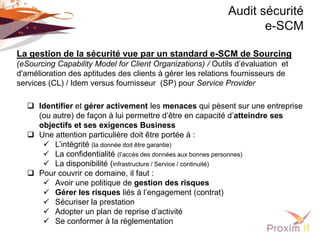 Audit sécurité
                                                                   e-SCM

La gestion de la sécurité vue par un standard e-SCM de Sourcing
(eSourcing Capability Model for Client Organizations) / Outils d’évaluation et
d'amélioration des aptitudes des clients à gérer les relations fournisseurs de
services (CL) / Idem versus fournisseur (SP) pour Service Provider

   Identifier et gérer activement les menaces qui pèsent sur une entreprise
    (ou autre) de façon à lui permettre d’être en capacité d’atteindre ses
    objectifs et ses exigences Business
   Une attention particulière doit être portée à :
      L’intégrité (la donnée doit être garantie)
      La confidentialité (l’accès des données aux bonnes personnes)
      La disponibilité (infrastructure / Service / continuité)
   Pour couvrir ce domaine, il faut :
      Avoir une politique de gestion des risques
      Gérer les risques liés à l’engagement (contrat)
      Sécuriser la prestation
      Adopter un plan de reprise d’activité
      Se conformer à la réglementation
 