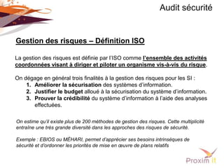 Audit sécurité


Gestion des risques – Définition ISO

La gestion des risques est définie par l’ISO comme l’ensemble des activités
coordonnées visant à diriger et piloter un organisme vis-à-vis du risque.

On dégage en général trois finalités à la gestion des risques pour les SI :
    1. Améliorer la sécurisation des systèmes d’information.
    2. Justifier le budget alloué à la sécurisation du système d’information.
    3. Prouver la crédibilité du système d’information à l’aide des analyses
       effectuées.

On estime qu’il existe plus de 200 méthodes de gestion des risques. Cette multiplicité
entraîne une très grande diversité dans les approches des risques de sécurité.

Exemple : EBIOS ou MÉHARI, permet d’apprécier ses besoins intrinsèques de
sécurité et d’ordonner les priorités de mise en œuvre de plans relatifs
 