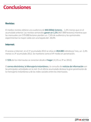 Conclusiones
Revistas:
El medios revistas obtiene una audiencia de 840.000de lectores, -1,4%menos que en el
acumulado anterior.Las revistas semanalesganan un 1,5% (467.000 lectores) mientras que
las mensuales con 579.000 lectores pierden un -7,4% de audiencia y las quincenales
experimentan la mayorcaída con una bajada del -20,0%
Internet:
El acceso a Internet en el 1º acumulado2013 se sitúa en 854.000 individuos/ mes, un -2,4%
menos vs 3º acumulado 2012. Se mantiene comoel 4º medio en penetración.
El 55% de los internautas se conectan desde el hogar(-0,1% vs 3º ac 2012)
El correoelectrónico,la Mensajeríainstantánea y la consultade noticias de informaciónson
las principales actividades en la red. En el último acumulado destaca la gran penetración de
la mensajería instantánea y de las redes socialesentre los internautas.
 