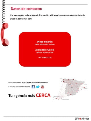 Tu agencia más CERCA
Visita nuestra web: http://www.proximia-havas.com/
o visítanos en las redes sociales
Para cualquier aclaración o información adicional que sea de vuestro interés,
puedes contactar con:
Datos de contacto:
Diego Pajarón
Dtor. Proximia Canarias
Alexandro García
Jefe de Planificación
Telf. 928433174
 