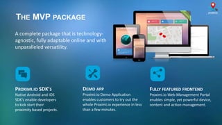 THE MVP PACKAGE
PROXIMI.IO SDK’S
Native Android and iOS
SDK’s enable developers
to kick start their
proximity based projects.
A complete package that is technology-
agnostic, fully adaptable online and with
unparalleled versatility.
FULLY FEATURED FRONTEND
Proximi.io Web Management Portal
enables simple, yet powerful device,
content and action management.
DEMO APP
Proximi.io Demo Application
enables customers to try out the
whole Proximi.io experience in less
than a few minutes.
 