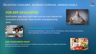 AND CONSUMERS ENJOY
Relevant and helpful marketing based on location and previous interests. Delightful interaction
with your favorite shops and brands.
FOR BRANDS AND SHOPS
It is not just advertising – it serves also for notifications, call-for-actions and analytics.
Same application, just customize your campaigns
DELIGHTED CONSUMER, MAXIMUM COVERAGE, MINIMUM HASSLE
FOR APP DEVELOPERS
Build better apps that reach well and are truly relevant for
consumers and brands. Save months of programming
work.
 